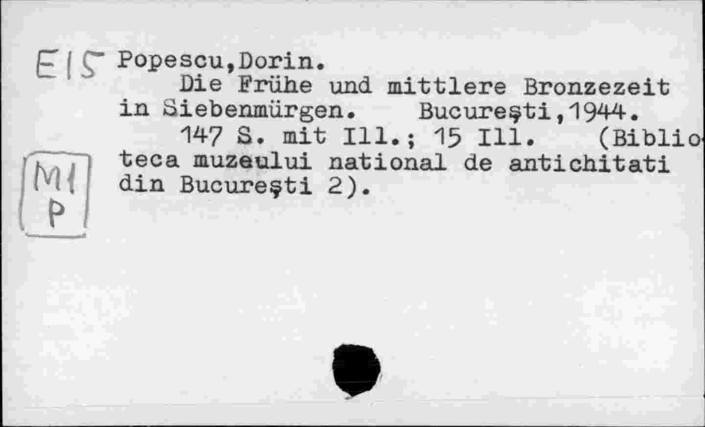 ﻿£ I Ç* Popescu,Dorin.
Die Frühe und mittlere Bronzezeit in Siebenmürgen. Bucure^ti,1944.
147 S. mit Ill.; 15 Ill. (Biblio teca muzeului national de antichitati din Bucureçti 2).